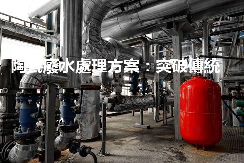 陶瓷廢水處理方案：突破傳統(tǒng)工藝的創(chuàng)新之路？